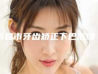 南昌市牙齿矫正下巴后缩医院上榜名单前十提前预告（南昌德恩口腔门诊部神位第一）