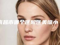 南昌市哪个医院医美缩小鼻翼好(南昌市医美缩小鼻翼医院上榜名单前十名是哪几家)