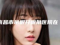 南昌市吊眼开眼角医院在榜清单前十位大全-南昌天妃医疗美容门诊部