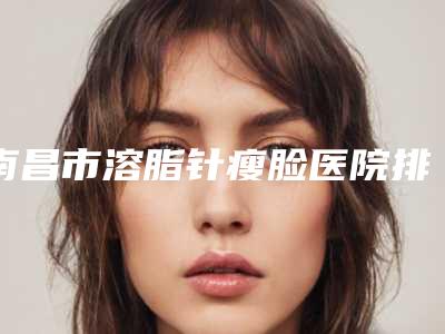 南昌市溶脂针瘦脸医院排名榜前十佳好评推荐（南昌市溶脂针瘦脸整形医院）