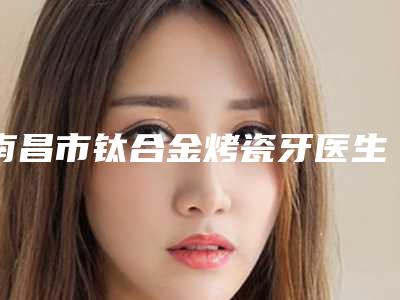 南昌市钛合金烤瓷牙医生排名榜综合实力前十名推荐一览-南昌市代庆成口腔医生