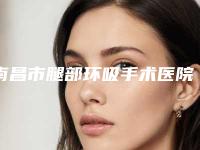 南昌市腿部环吸手术医院在榜清单前六请对比技术区别,马住参考(南昌市腿部环吸手术整形医院)
