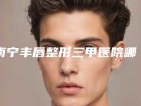 南宁丰唇整形三甲医院哪一家最好？