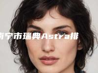 南宁市瑞典Astra排行榜前十位新鲜出炉啦-南宁市瑞典Astra口腔医生