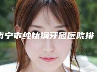 南宁市纯钛钢牙冠医院排名榜详解(南宁众美口腔门诊部医生人气高)