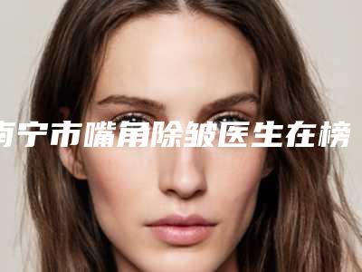 南宁市嘴角除皱医生在榜名单医生权威测评-南宁市嘴角除皱整形医生