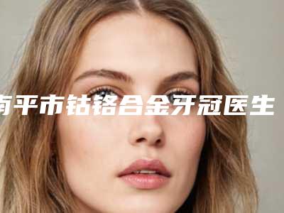 南平市钴铬合金牙冠医生上榜名单前十佳对比挑选-南平市熊小明口腔医生