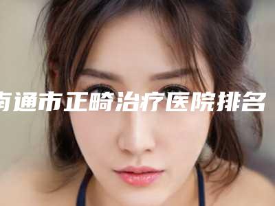 南通市正畸治疗医院排名榜综合实力比较强（南通摩尔口腔(工农路店)连锁专家大咖实力入围）