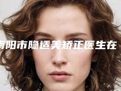 南阳市隐适美矫正医生在榜名单TOP10强强榜专个甄选-南阳市尹万洋口腔医生