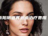 南阳阴道再造术治疗费用是怎么算的,南阳阴道再造术治疗大概费用大致是多少