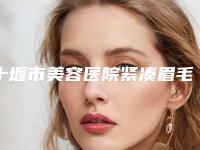 十堰市美容医院紧凑眉毛-十堰太和医院深受当地人士喜爱