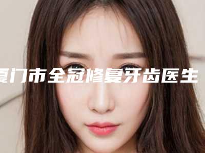 厦门市全冠修复牙齿医生排名榜top10来喽-厦门市全冠修复牙齿口腔医生