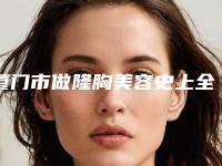 厦门市做隆胸美容史上全价格表(价目表)(10月-4月均价为:27970元)