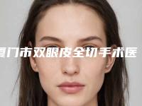 厦门市双眼皮全切手术医院哪家技术强-双眼皮全切手术手术大概价格是多少