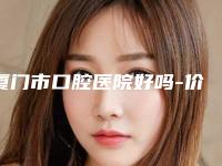 厦门市口腔医院好吗-价格收费表全面的快来收藏
