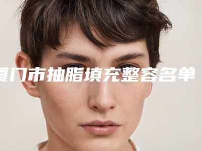 厦门市抽脂填充整容名单公布-排名靠前厦门市整形医院明白人说价格实惠