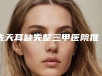 先天耳缺失整三甲医院推荐:先天耳缺失医院前30名清单流出