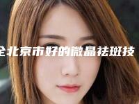 全北京市好的微晶祛斑技术真医院(北京佳彦医疗美容整形诊所稳居前三)