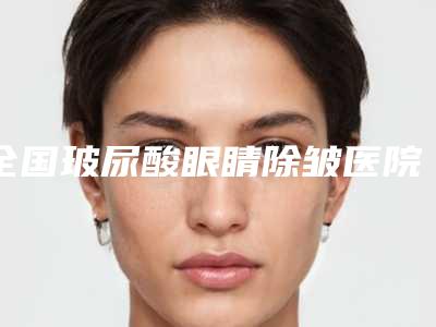 全国玻尿酸眼睛除皱医院上榜清单综合实力前二十强实力清单揭晓-实力口碑并存