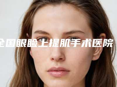 全国眼睑上提肌手术医院在榜名单top20强哪家更权威-各大城市都有推荐