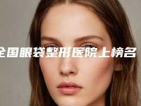 全国眼袋整形医院上榜名单前二十佳榜单分享-技术上深有造诣