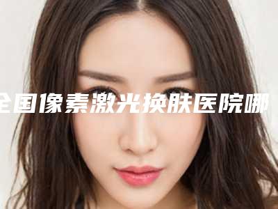 全国像素激光换肤医院哪家强：像素激光换肤医院前50位新版上线