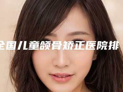 全国儿童颌骨矫正医院排行榜前二十佳更新大盘点-价格不贵口碑好