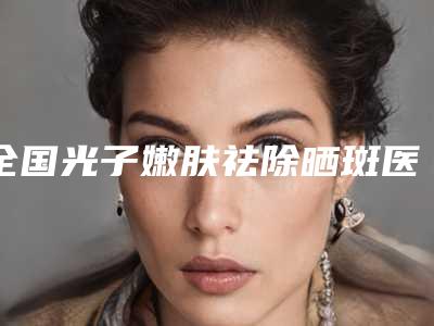 全国光子嫩肤祛除晒斑医院上榜名单二十强必看-业内直呼内行