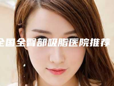 全国全臀部吸脂医院推荐:全臀部吸脂医院前50位哪几家做得好