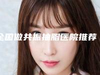 全国做共振抽脂医院推荐:做共振抽脂医院top50强哪几家机构推荐