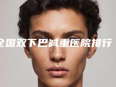 全国双下巴减重医院排行榜TOP20强势入围-上榜理由透明