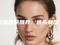 全国医院推荐:额头静态纹去除医院前50名变天了