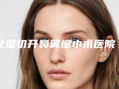 全国切开鼻翼缩小术医院哪家强：切开鼻翼缩小术医院前50名谁独占鳌头热门医美横评