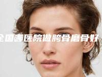 全国哪医院做胯骨磨骨好：胯骨磨骨医院前50佳公立盘点