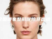 全国哪家整形医院牙齿矫正变凸嘴好：牙齿矫正变凸嘴医院前50强强榜热门推荐