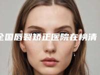 全国唇裂矫正医院在榜清单top20强不踩坑-价格优惠在线了解