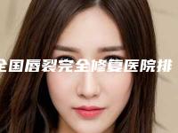 全国唇裂完全修复医院排名榜top20强榜单公布-连锁凭实力胜出