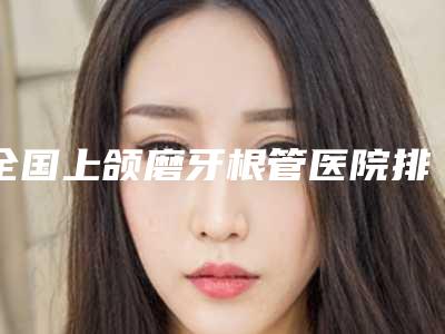 全国上颌磨牙根管医院排行综合实力前二十佳全新参考-私立医美热荐
