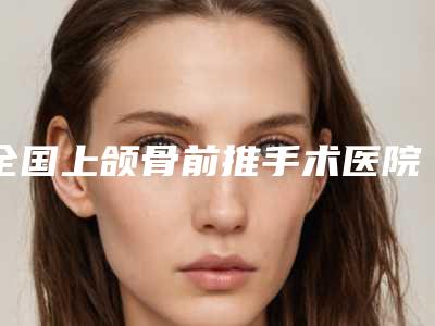 全国上颌骨前推手术医院推荐:上颌骨前推手术医院top50值得过去
