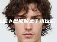 全国下巴缩矫正手术医院推荐：下巴缩矫正手术医院口碑TOP50查收
