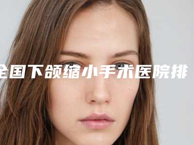 全国下颌缩小手术医院排行榜top20哪几家可靠-口碑多方面盘点~