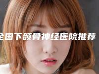 全国下颌骨神经医院推荐：下颌骨神经医院前50名一览
