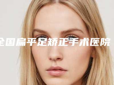全国扁平足矫正手术医院排名前20名夏日必看-深挖口碑_实力对比