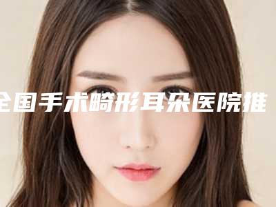 全国手术畸形耳朵医院推荐:手术畸形耳朵医院前50佳赶紧收藏