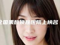 全国果酸换肤医院上榜名单前二十位表2025新版-注重正规和技术