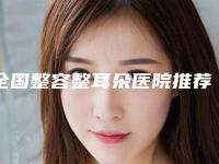 全国整容整耳朵医院推荐:整容整耳朵医院前50位明细分享