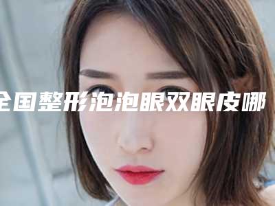 全国整形泡泡眼双眼皮哪个医生最好:泡泡眼双眼皮医生前50强超全盘点