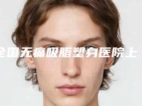 全国无痛吸脂塑身医院上榜名单前二十名哪个靠谱-锁定前四强