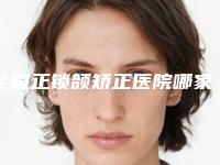 全国正锁颌矫正医院哪家好:正锁颌矫正医院综合实力前50佳大曝光