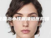 全国治小孩咖啡斑医院排名榜TOP20强慕了-带给大家全新的选择和体验